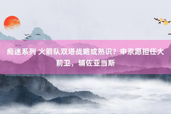 痴迷系列 火箭队双塔战略或熟识？申京愿担任大前卫，辅佐亚当斯