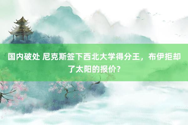 国内破处 尼克斯签下西北大学得分王，布伊拒却了太阳的报价？