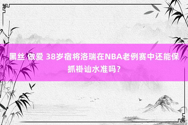 黑丝 做爱 38岁宿将洛瑞在NBA老例赛中还能保抓褂讪水准吗？