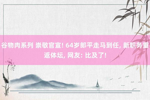 谷物肉系列 崇敬官宣! 64岁郎平走马到任， 新职务重返体坛， 网友: 比及了!