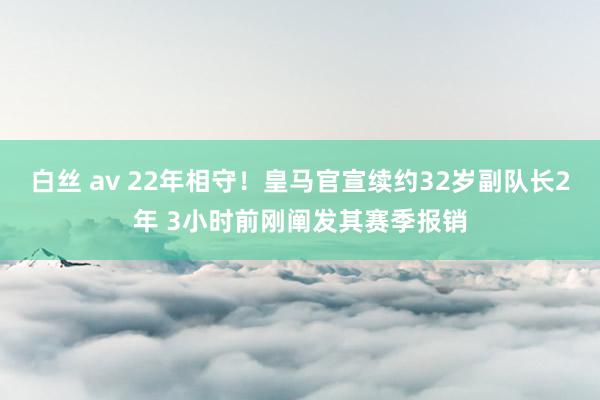 白丝 av 22年相守！皇马官宣续约32岁副队长2年 3小时前刚阐发其赛季报销