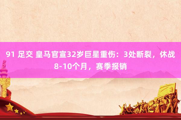 91 足交 皇马官宣32岁巨星重伤：3处断裂，休战8-10个月，赛季报销