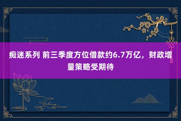 痴迷系列 前三季度方位借款约6.7万亿，财政增量策略受期待