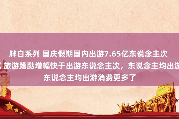 胖白系列 国庆假期国内出游7.65亿东说念主次 花了7008亿 旅游蹧跶增幅快于出游东说念主次，东说念主均出游消费更多了