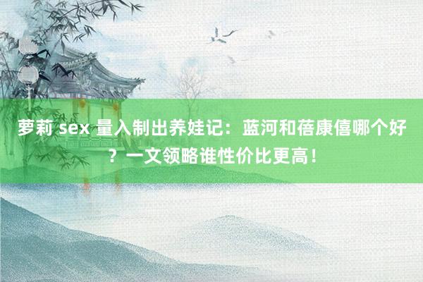 萝莉 sex 量入制出养娃记：蓝河和蓓康僖哪个好？一文领略谁性价比更高！