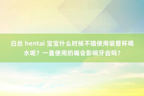 白丝 hentai 宝宝什么时候不错使用吸管杯喝水呢？一直使用奶嘴会影响牙齿吗？