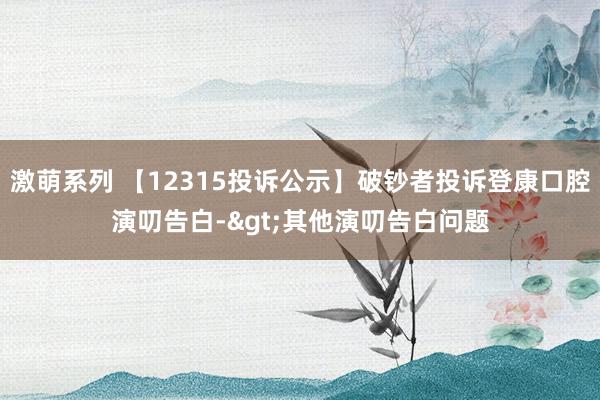 激萌系列 【12315投诉公示】破钞者投诉登康口腔演叨告白->其他演叨告白问题