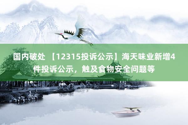 国内破处 【12315投诉公示】海天味业新增4件投诉公示，触及食物安全问题等