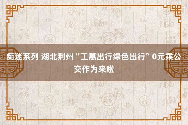 痴迷系列 湖北荆州“工惠出行绿色出行”0元乘公交作为来啦