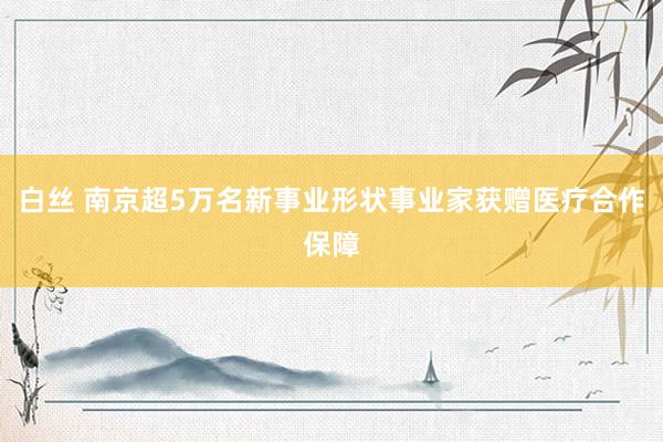 白丝 南京超5万名新事业形状事业家获赠医疗合作保障