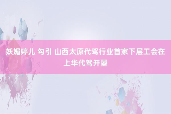 妖媚婷儿 勾引 山西太原代驾行业首家下层工会在上华代驾开垦