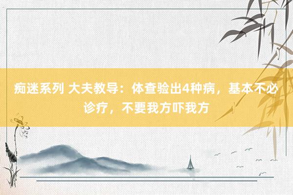 痴迷系列 大夫教导：体查验出4种病，基本不必诊疗，不要我方吓我方