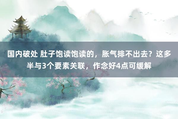 国内破处 肚子饱读饱读的，胀气排不出去？这多半与3个要素关联，作念好4点可缓解