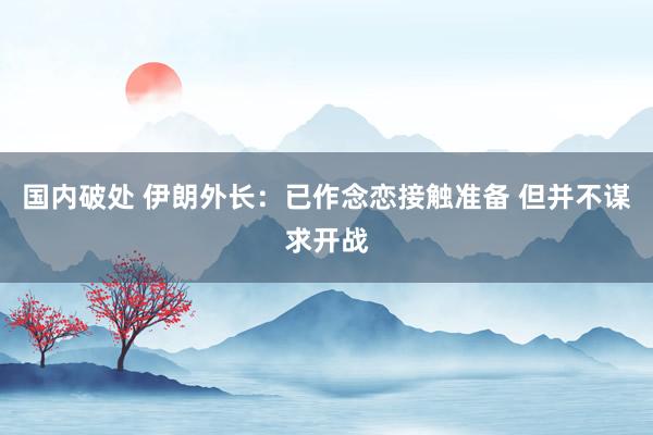 国内破处 伊朗外长：已作念恋接触准备 但并不谋求开战