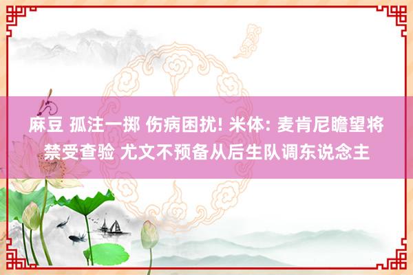 麻豆 孤注一掷 伤病困扰! 米体: 麦肯尼瞻望将禁受查验 尤文不预备从后生队调东说念主