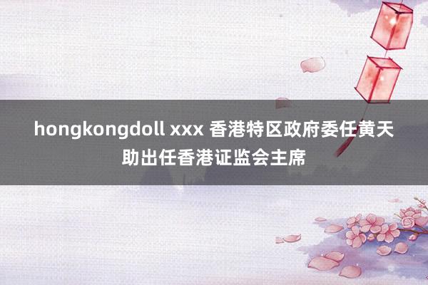 hongkongdoll xxx 香港特区政府委任黄天助出任香港证监会主席