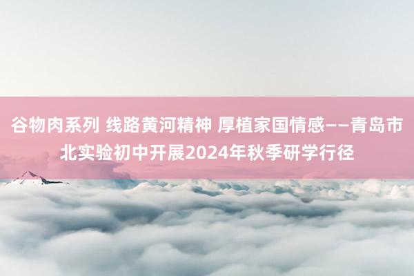 谷物肉系列 线路黄河精神 厚植家国情感——青岛市北实验初中开展2024年秋季研学行径