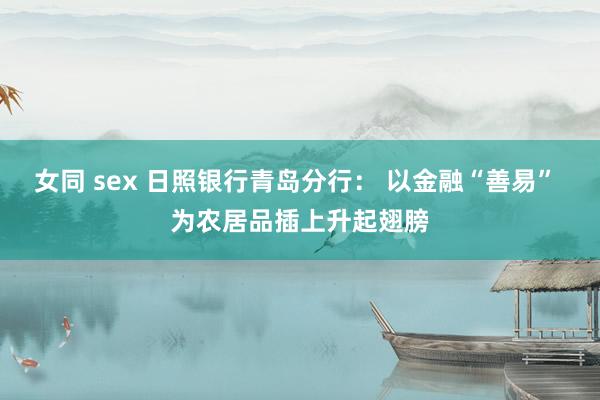 女同 sex 日照银行青岛分行： 以金融“善易” 为农居品插上升起翅膀