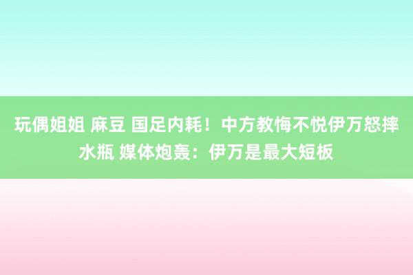 玩偶姐姐 麻豆 国足内耗！中方教悔不悦伊万怒摔水瓶 媒体炮轰：伊万是最大短板