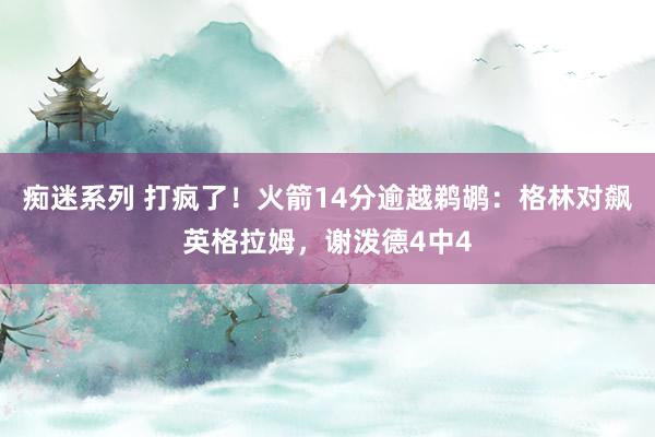 痴迷系列 打疯了！火箭14分逾越鹈鹕：格林对飙英格拉姆，谢泼德4中4