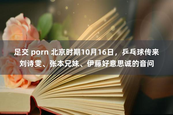 足交 porn 北京时期10月16日，乒乓球传来刘诗雯、张本兄妹、伊藤好意思诚的音问