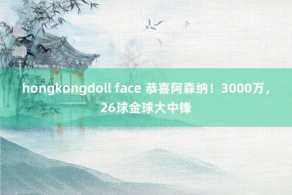 hongkongdoll face 恭喜阿森纳！3000万，26球金球大中锋