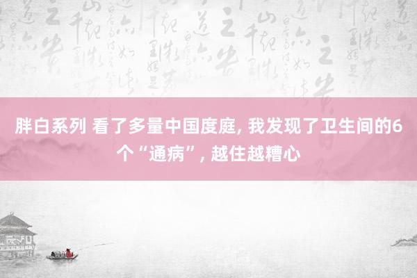 胖白系列 看了多量中国度庭， 我发现了卫生间的6个“通病”， 越住越糟心