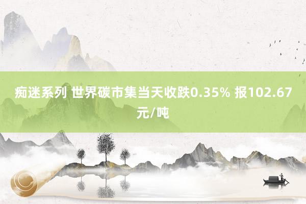 痴迷系列 世界碳市集当天收跌0.35% 报102.67元/吨