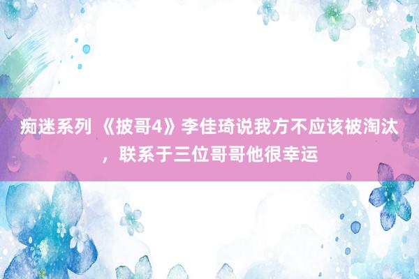 痴迷系列 《披哥4》李佳琦说我方不应该被淘汰，联系于三位哥哥他很幸运