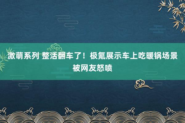 激萌系列 整活翻车了！极氪展示车上吃暖锅场景被网友怒喷