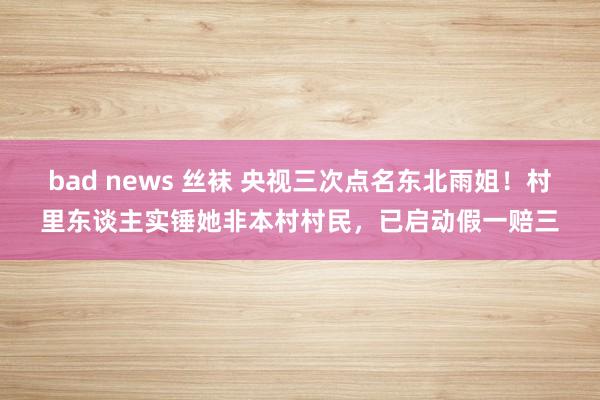 bad news 丝袜 央视三次点名东北雨姐！村里东谈主实锤她非本村村民，已启动假一赔三