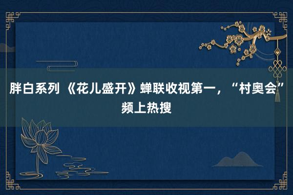 胖白系列 《花儿盛开》蝉联收视第一，“村奥会”频上热搜