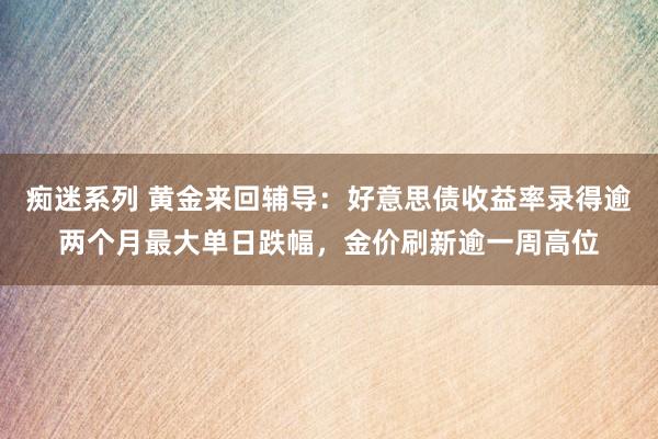 痴迷系列 黄金来回辅导：好意思债收益率录得逾两个月最大单日跌幅，金价刷新逾一周高位