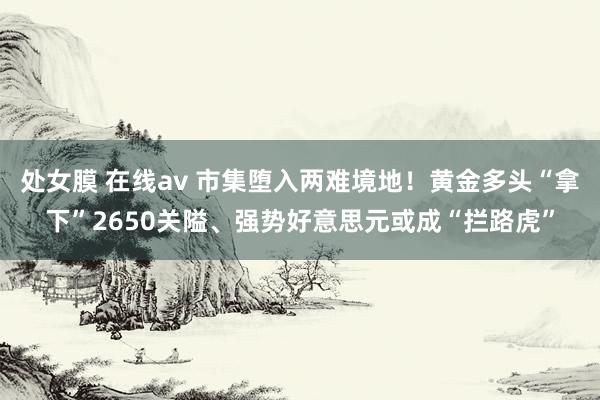 处女膜 在线av 市集堕入两难境地！黄金多头“拿下”2650关隘、强势好意思元或成“拦路虎”