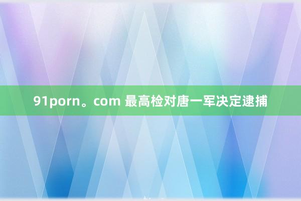 91porn。com 最高检对唐一军决定逮捕