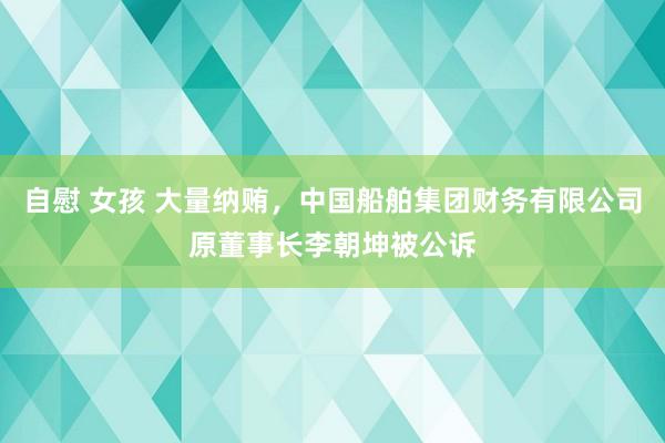 自慰 女孩 大量纳贿，中国船舶集团财务有限公司原董事长李朝坤被公诉