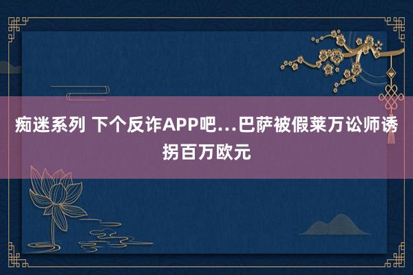 痴迷系列 下个反诈APP吧…巴萨被假莱万讼师诱拐百万欧元