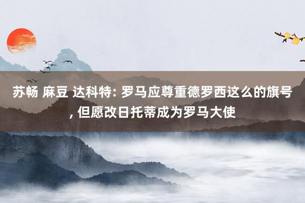 苏畅 麻豆 达科特: 罗马应尊重德罗西这么的旗号， 但愿改日托蒂成为罗马大使