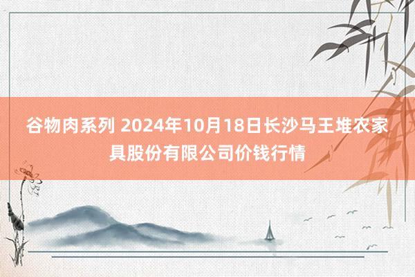 谷物肉系列 2024年10月18日长沙马王堆农家具股份有限公司价钱行情