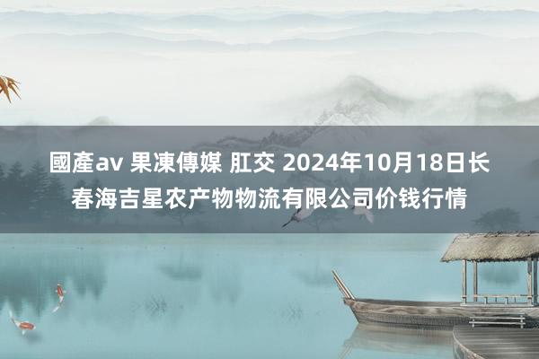 國產av 果凍傳媒 肛交 2024年10月18日长春海吉星农产物物流有限公司价钱行情