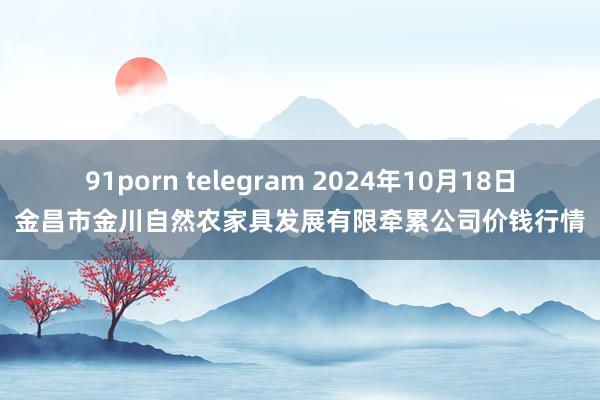 91porn telegram 2024年10月18日金昌市金川自然农家具发展有限牵累公司价钱行情