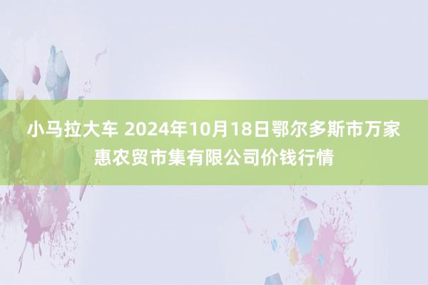 小马拉大车 2024年10月18日鄂尔多斯市万家惠农贸市集有限公司价钱行情