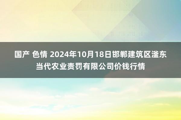 国产 色情 2024年10月18日邯郸建筑区滏东当代农业责罚有限公司价钱行情