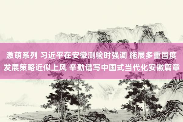 激萌系列 习近平在安徽测验时强调 施展多重国度发展策略近似上风 辛勤谱写中国式当代化安徽篇章