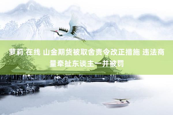 萝莉 在线 山金期货被取舍责令改正措施 违法商量牵扯东谈主一并被罚