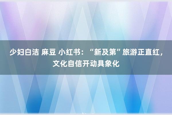 少妇白洁 麻豆 小红书：“新及第”旅游正直红，文化自信开动具象化