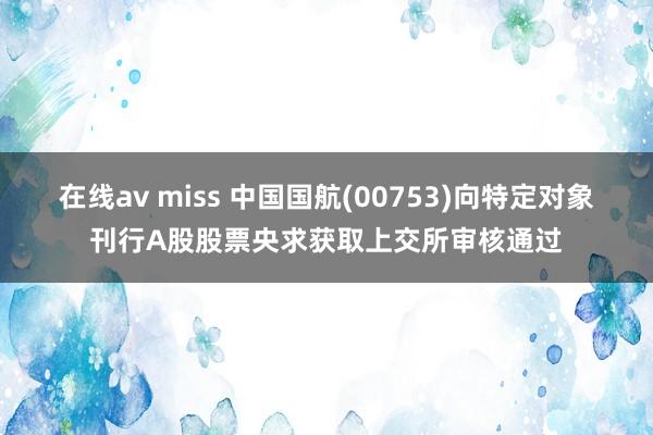 在线av miss 中国国航(00753)向特定对象刊行A股股票央求获取上交所审核通过