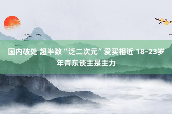 国内破处 超半数“泛二次元”爱买相近 18-23岁年青东谈主是主力