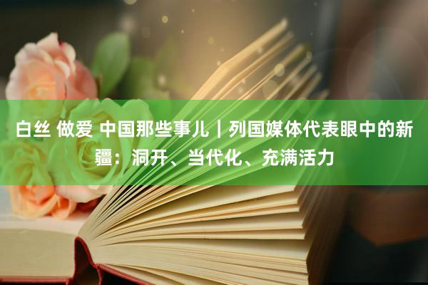 白丝 做爱 中国那些事儿｜列国媒体代表眼中的新疆：洞开、当代化、充满活力