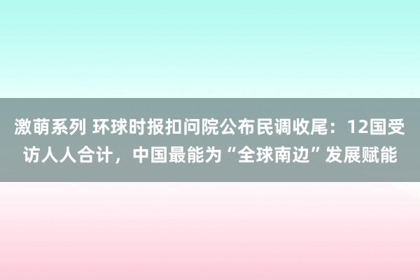 激萌系列 环球时报扣问院公布民调收尾：12国受访人人合计，中国最能为“全球南边”发展赋能